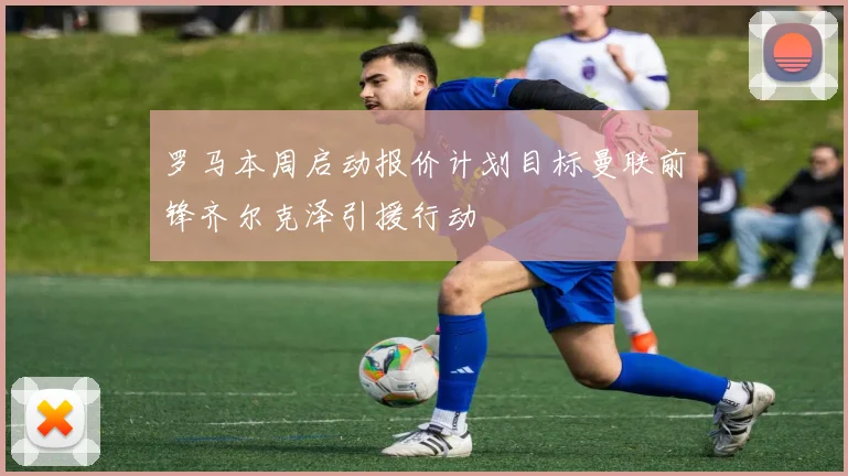 罗马本周启动报价计划目标曼联前锋齐尔克泽引援行动