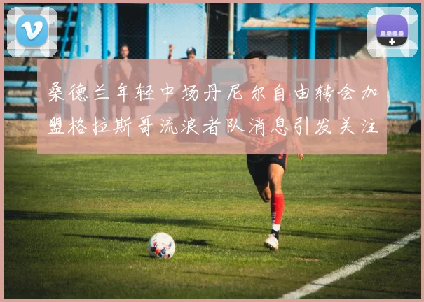 桑德兰年轻中场丹尼尔自由转会加盟格拉斯哥流浪者队消息引发关注
