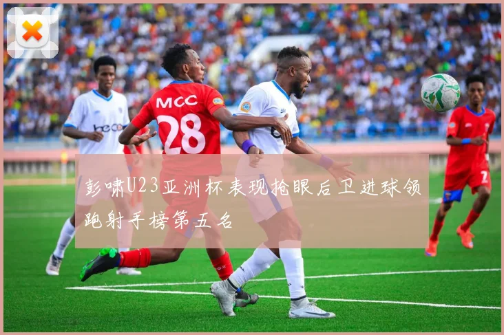 彭啸U23亚洲杯表现抢眼后卫进球领跑射手榜第五名