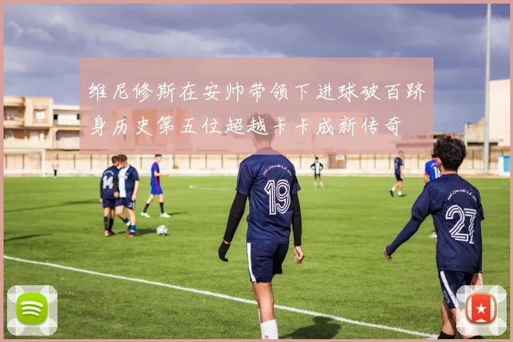维尼修斯在安帅带领下进球破百跻身历史第五位超越卡卡成新传奇