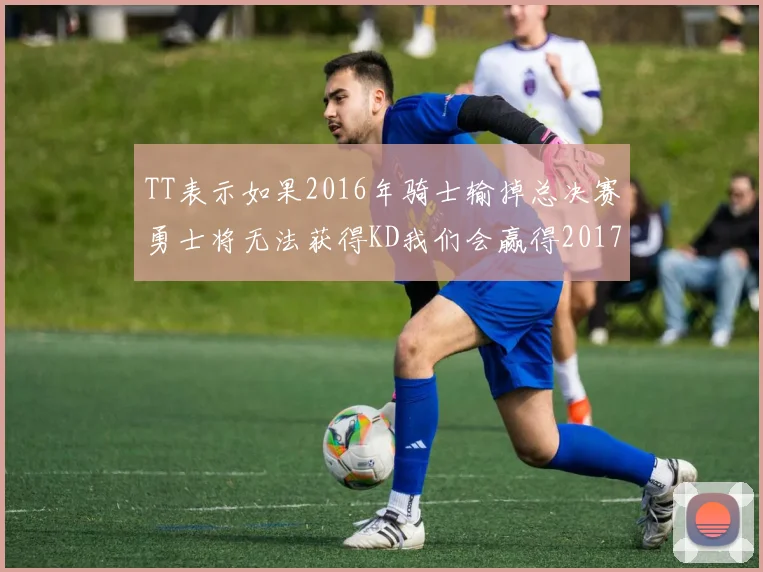 TT表示如果2016年骑士输掉总决赛勇士将无法获得KD我们会赢得2017和2018年总冠军