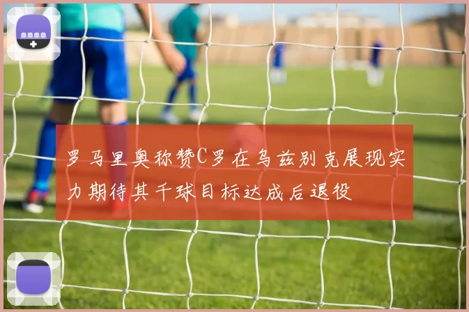 罗马里奥称赞C罗在乌兹别克展现实力期待其千球目标达成后退役