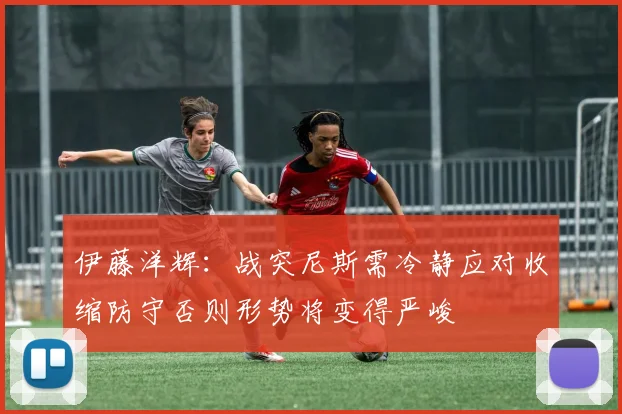 伊藤洋辉：战突尼斯需冷静应对收缩防守否则形势将变得严峻