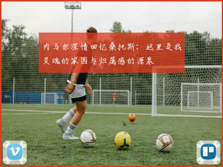 内马尔深情回忆桑托斯：这里是我灵魂的家园与归属感的源泉