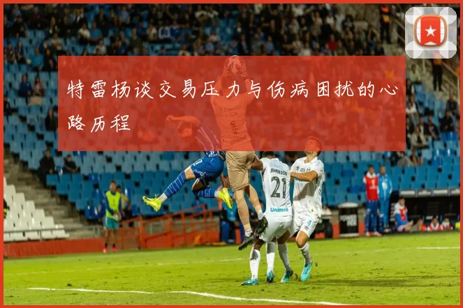 特雷杨谈交易压力与伤病困扰的心路历程