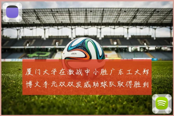 厦门大学在激战中小胜广东工大郑博文李元双双发威助球队取得胜利