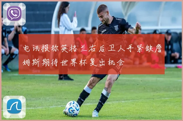 电讯报称英格兰右后卫人手紧缺詹姆斯期待世界杯复出机会