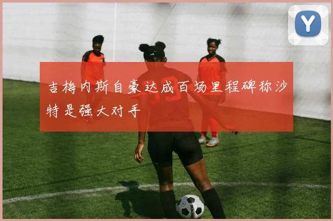 吉梅内斯自豪达成百场里程碑称沙特是强大对手