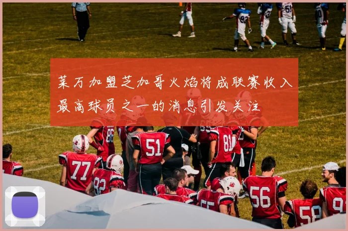 莱万加盟芝加哥火焰将成联赛收入最高球员之一的消息引发关注