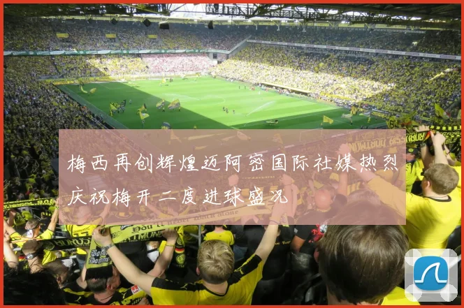 梅西再创辉煌迈阿密国际社媒热烈庆祝梅开二度进球盛况