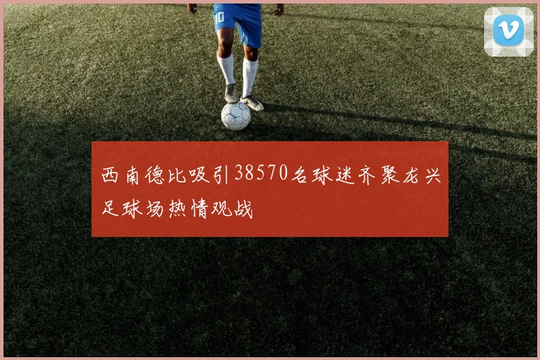 西南德比吸引38570名球迷齐聚龙兴足球场热情观战