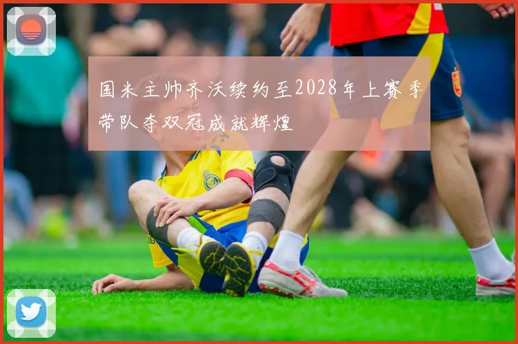 国米主帅齐沃续约至2028年上赛季带队夺双冠成就辉煌