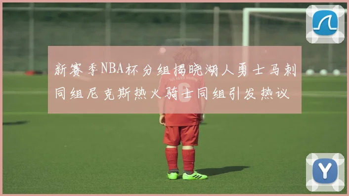 新赛季NBA杯分组揭晓湖人勇士马刺同组尼克斯热火骑士同组引发热议