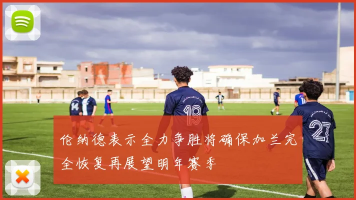 伦纳德表示全力争胜将确保加兰完全恢复再展望明年赛季