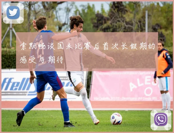 索默畅谈国米比赛后首次长假期的感受与期待