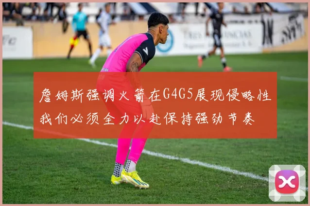 詹姆斯强调火箭在G4G5展现侵略性我们必须全力以赴保持强劲节奏