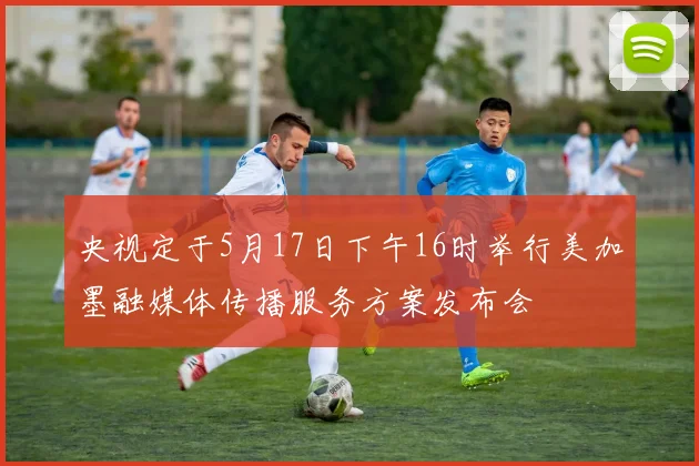 央视定于5月17日下午16时举行美加墨融媒体传播服务方案发布会