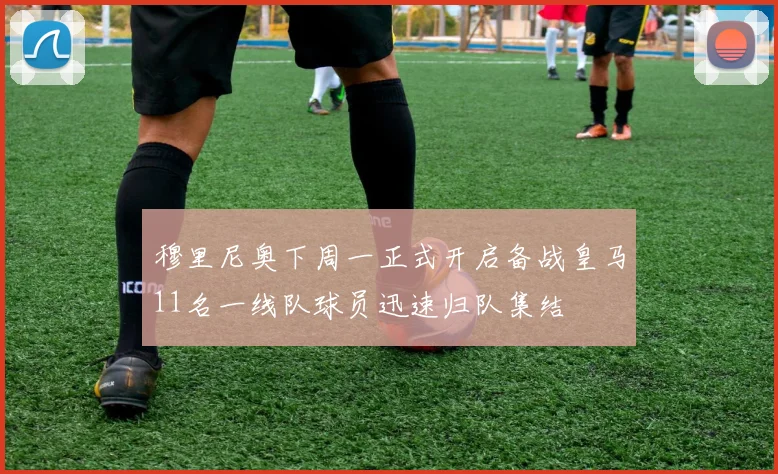 穆里尼奥下周一正式开启备战皇马11名一线队球员迅速归队集结