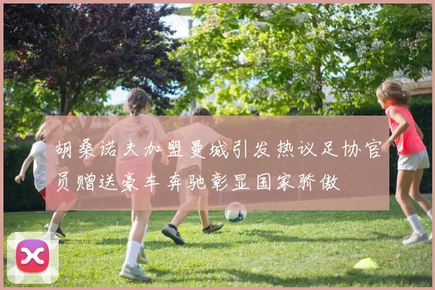 胡桑诺夫加盟曼城引发热议足协官员赠送豪车奔驰彰显国家骄傲