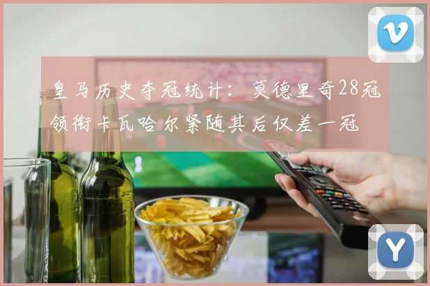 皇马历史夺冠统计：莫德里奇28冠领衔卡瓦哈尔紧随其后仅差一冠