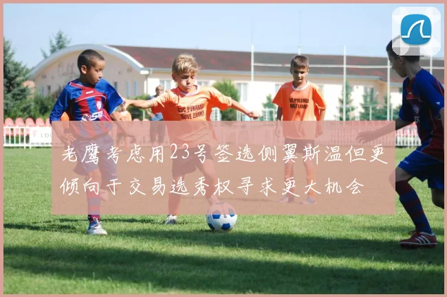 老鹰考虑用23号签选侧翼斯温但更倾向于交易选秀权寻求更大机会