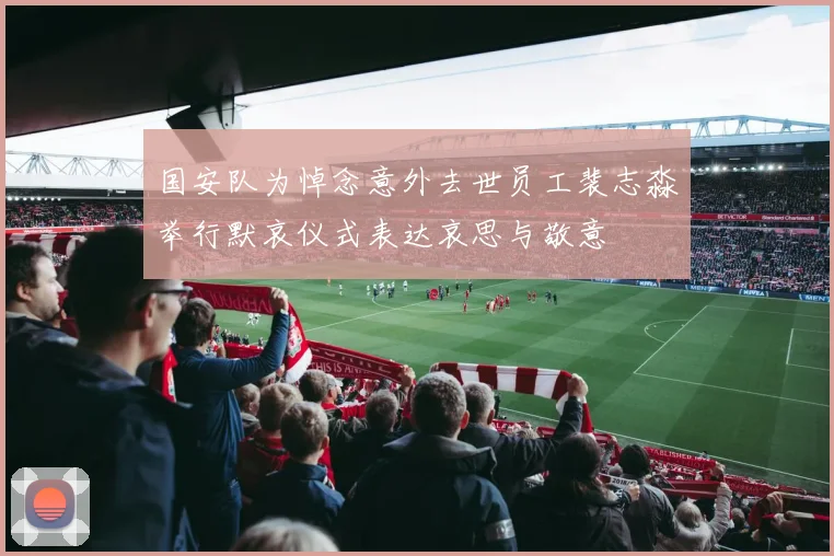 国安队为悼念意外去世员工裴志淼举行默哀仪式表达哀思与敬意