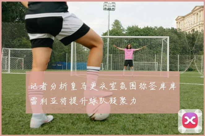 记者分析皇马更衣室氛围称签库库雷利亚将提升球队凝聚力