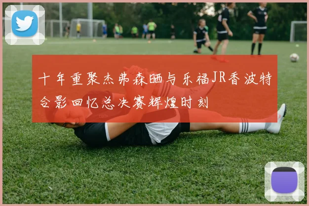 十年重聚杰弗森晒与乐福JR香波特合影回忆总决赛辉煌时刻