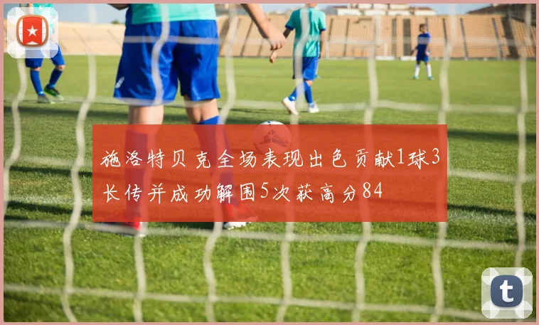 施洛特贝克全场表现出色贡献1球3长传并成功解围5次获高分84